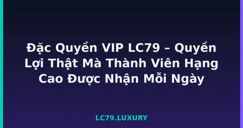 Đặc Quyền VIP LC79 – Quyền Lợi Thật Mà Thành Viên Hạng Cao Được Nhận Mỗi Ngày tại LC79