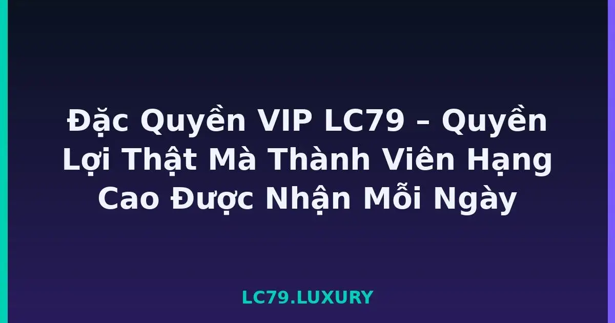 Đặc Quyền VIP LC79 – Quyền Lợi Thật Mà Thành Viên Hạng Cao Được Nhận Mỗi Ngày LC79