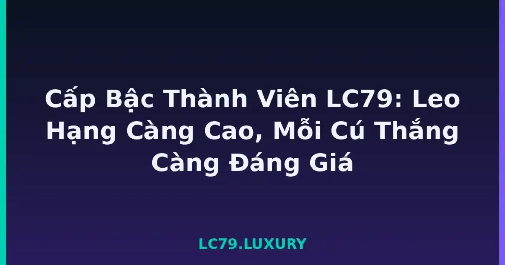 Cấp Bậc Thành Viên LC79: Leo Hạng Càng Cao, Mỗi Cú Thắng Càng Đáng Giá tại LC79