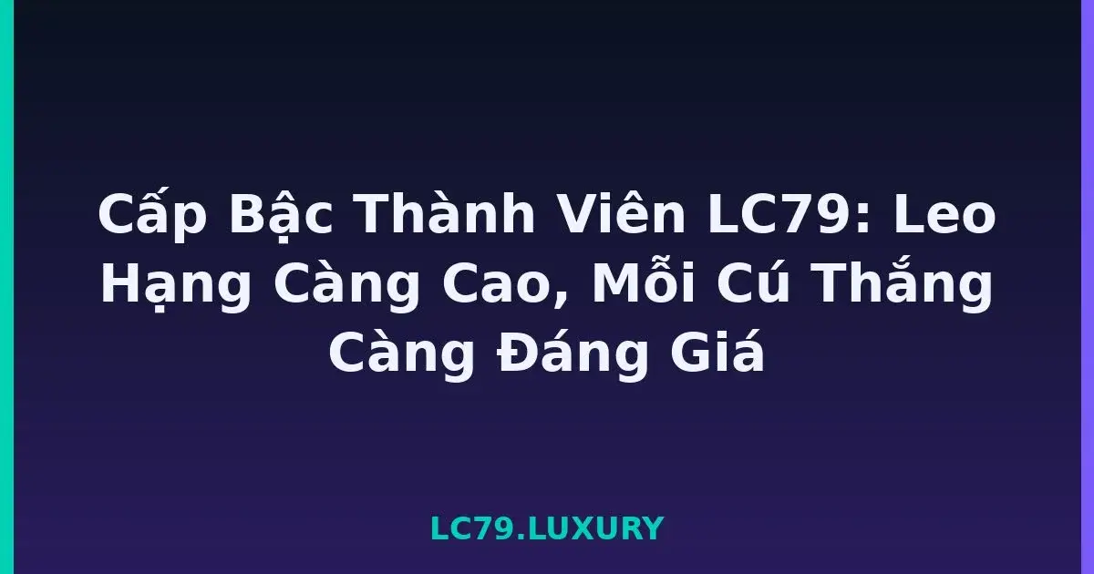Cấp Bậc Thành Viên LC79: Leo Hạng Càng Cao, Mỗi Cú Thắng Càng Đáng Giá LC79