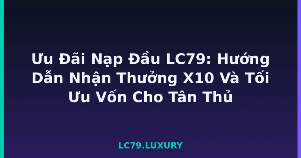 Ưu Đãi Nạp Đầu LC79: Hướng Dẫn Nhận Thưởng X10 Và Tối Ưu Vốn Cho Tân Thủ tại LC79