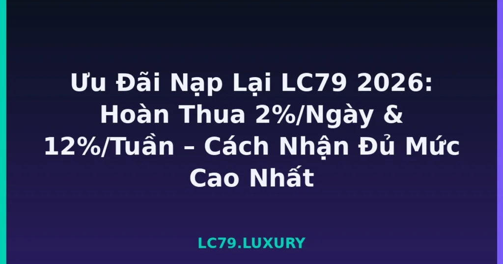 Ưu Đãi Nạp Lại LC79 2026: Hoàn Thua 2%/Ngày & 12%/Tuần – Cách Nhận Đủ Mức Cao Nhất tại LC79