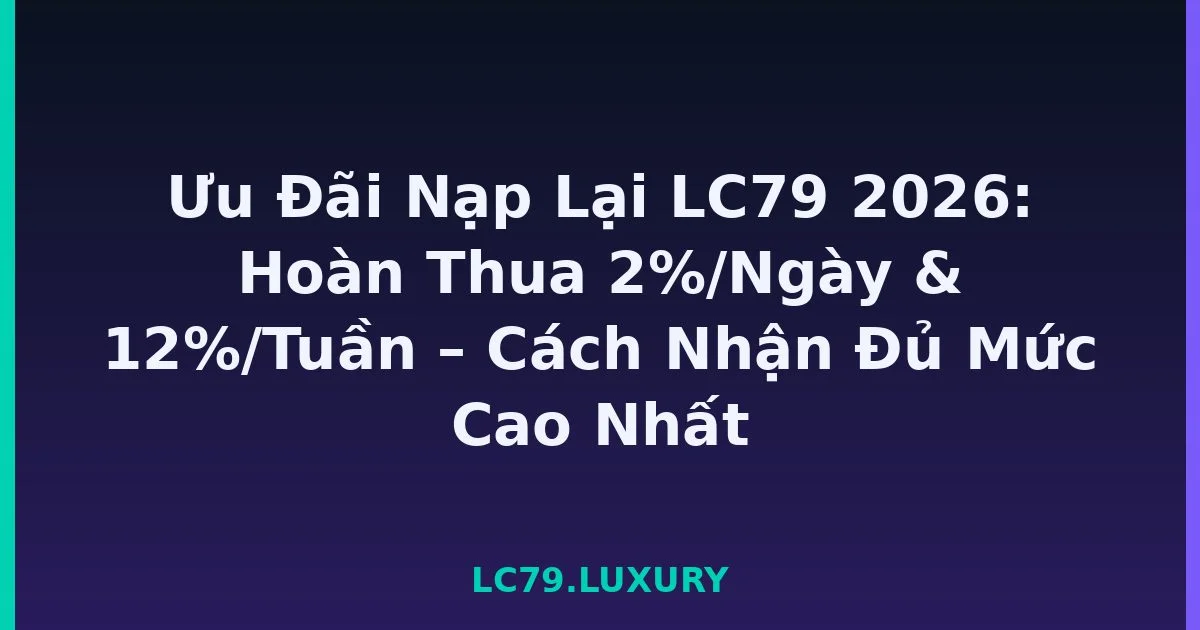 Ưu Đãi Nạp Lại LC79 2026: Hoàn Thua 2%/Ngày & 12%/Tuần – Cách Nhận Đủ Mức Cao Nhất LC79
